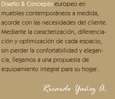 Dise&ntilde;o & Concepto europeo en
						muebles contempor&aacute;neos a medida, acorde con las necesidades del cliente. Mediante la caracterizaci&oacute;n, 
						diferenciaci&oacute;n y optimizaci&oacute;n de cada espacio, sin perder la confortabilidad y elegancia, 
						llegamos a una propuesta de equipamiento integral para su hogar.
						Ricardo  Ya&ntilde;ez  A.